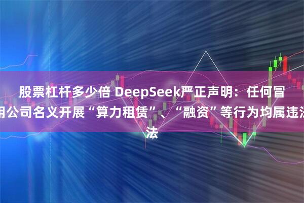 股票杠杆多少倍 DeepSeek严正声明：任何冒用公司名义开展“算力租赁”、“融资”等行为均属违法