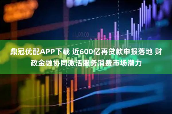 鼎冠优配APP下载 近600亿再贷款申报落地 财政金融协同激活服务消费市场潜力