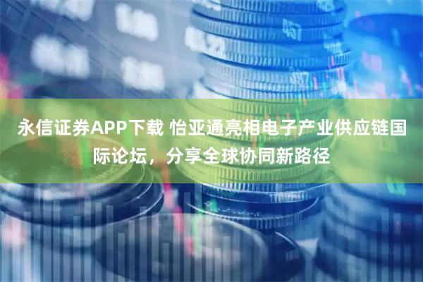 永信证券APP下载 怡亚通亮相电子产业供应链国际论坛，分享全球协同新路径