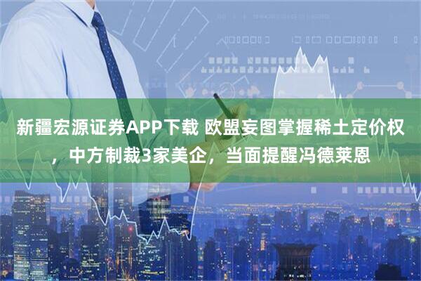 新疆宏源证券APP下载 欧盟妄图掌握稀土定价权，中方制裁3家美企，当面提醒冯德莱恩