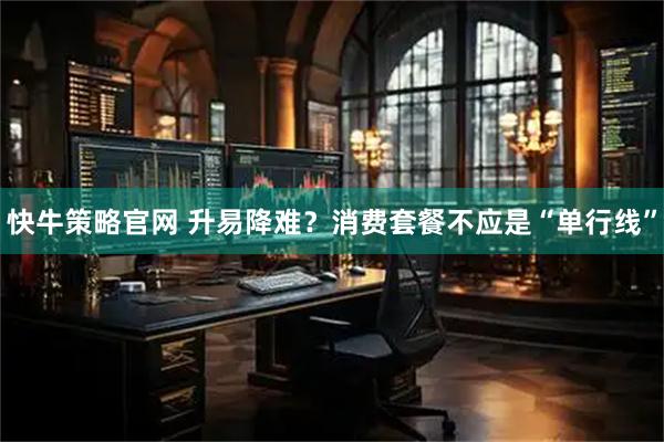 快牛策略官网 升易降难？消费套餐不应是“单行线”