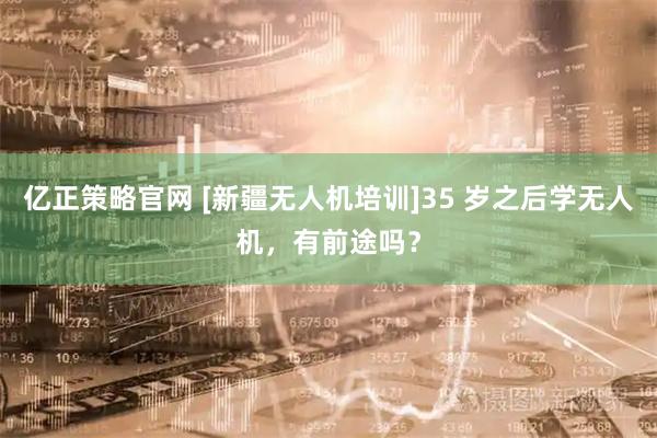 亿正策略官网 [新疆无人机培训]35 岁之后学无人机，有前途吗？