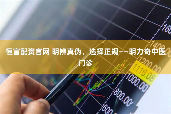 恒富配资官网 明辨真伪，选择正规——明力奇中医门诊