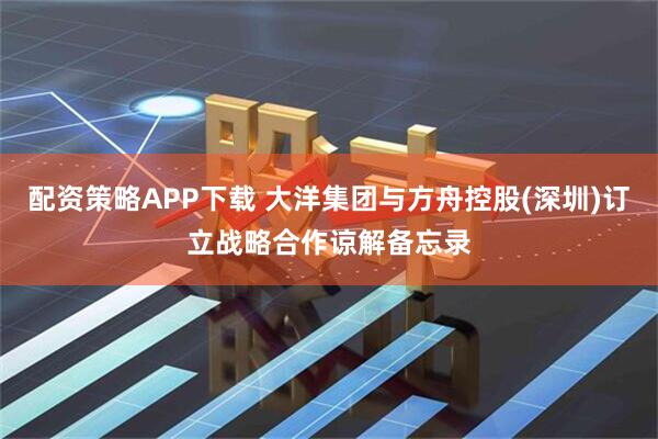 配资策略APP下载 大洋集团与方舟控股(深圳)订立战略合作谅解备忘录