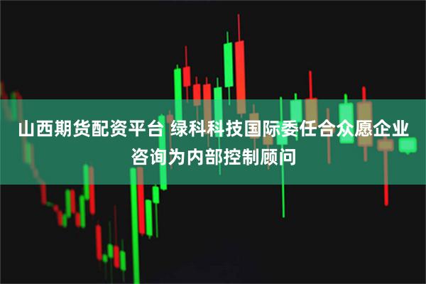山西期货配资平台 绿科科技国际委任合众愿企业咨询为内部控制顾问