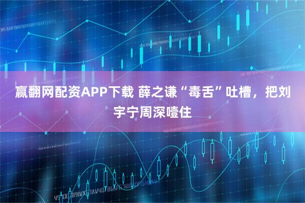 赢翻网配资APP下载 薛之谦“毒舌”吐槽，把刘宇宁周深噎住