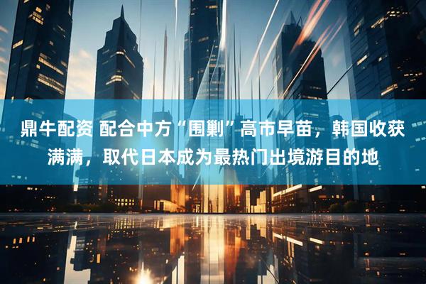鼎牛配资 配合中方“围剿”高市早苗，韩国收获满满，取代日本成为最热门出境游目的地