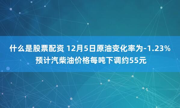 什么是股票配资 12月5日原油变化率为-1.23% 预计汽柴油价格每吨下调约55元