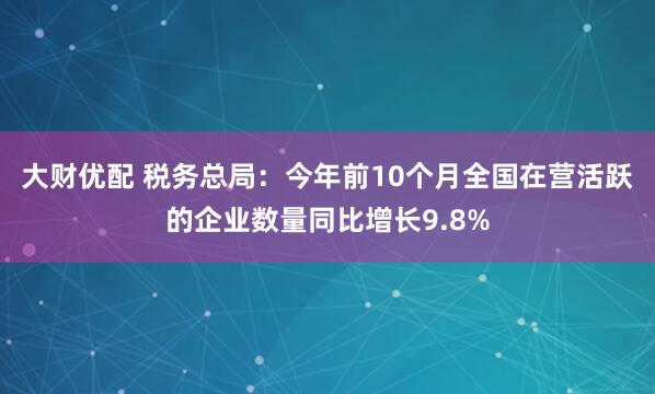 大财优配 税务总局：今年前10个月全国在营活跃的企业数量同比增长9.8%