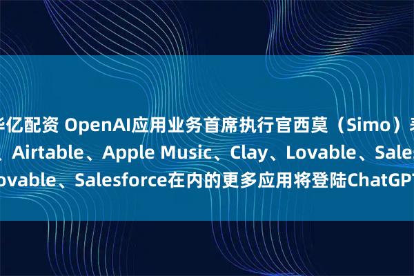 华亿配资 OpenAI应用业务首席执行官西莫（Simo）表示 包括Adobe、Airtable、Apple Music、Clay、Lovable、Salesforce在内的更多应用将登陆ChatGPT新应用目录