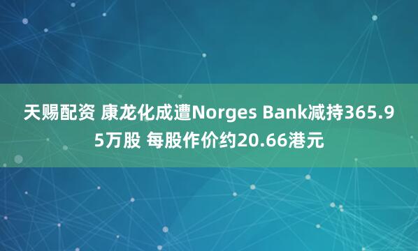 天赐配资 康龙化成遭Norges Bank减持365.95万股 每股作价约20.66港元
