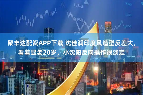 聚丰达配资APP下载 沈佳润印度风造型反差大，看着显老20岁，小沈阳反向操作很淡定