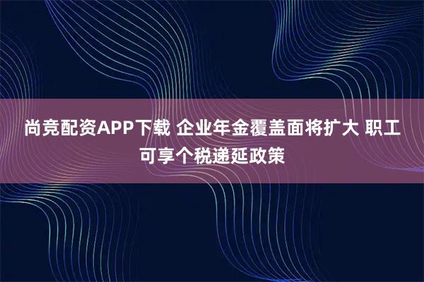 尚竞配资APP下载 企业年金覆盖面将扩大 职工可享个税递延政策