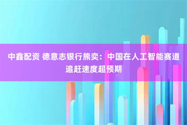 中鑫配资 德意志银行熊奕：中国在人工智能赛道追赶速度超预期