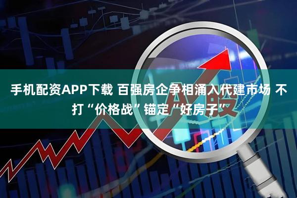 手机配资APP下载 百强房企争相涌入代建市场 不打“价格战”锚定“好房子”