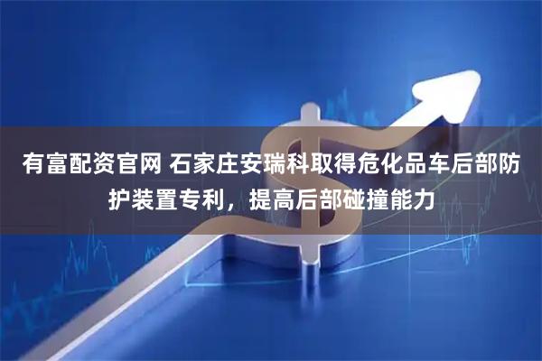 有富配资官网 石家庄安瑞科取得危化品车后部防护装置专利，提高后部碰撞能力