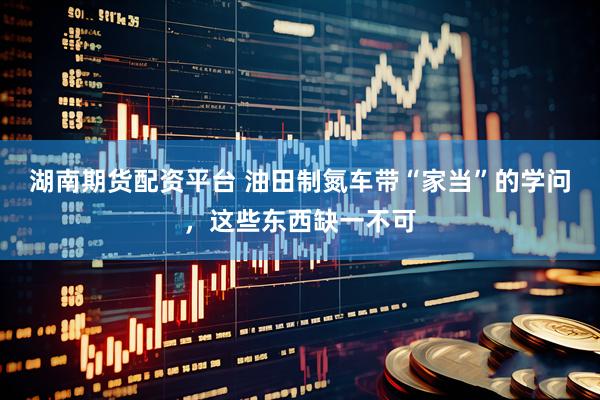 湖南期货配资平台 油田制氮车带“家当”的学问，这些东西缺一不可