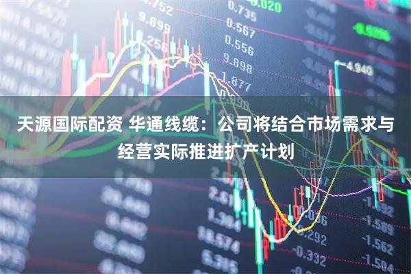 天源国际配资 华通线缆：公司将结合市场需求与经营实际推进扩产计划