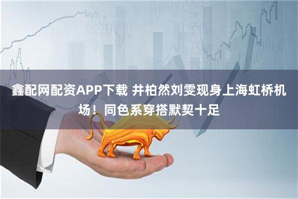 鑫配网配资APP下载 井柏然刘雯现身上海虹桥机场！同色系穿搭默契十足
