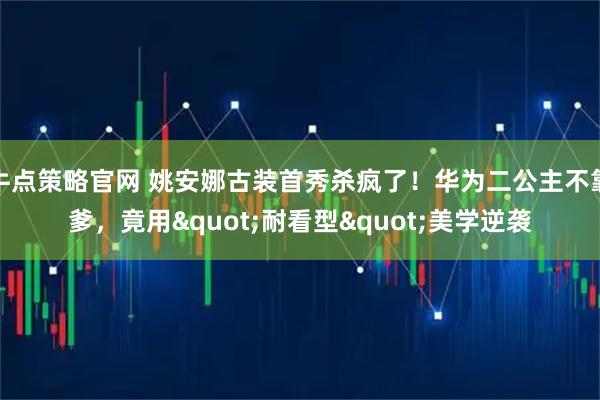牛点策略官网 姚安娜古装首秀杀疯了！华为二公主不靠爹，竟用"耐看型"美学逆袭