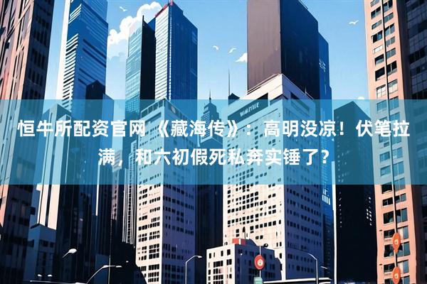 恒牛所配资官网 《藏海传》：高明没凉！伏笔拉满，和六初假死私奔实锤了？