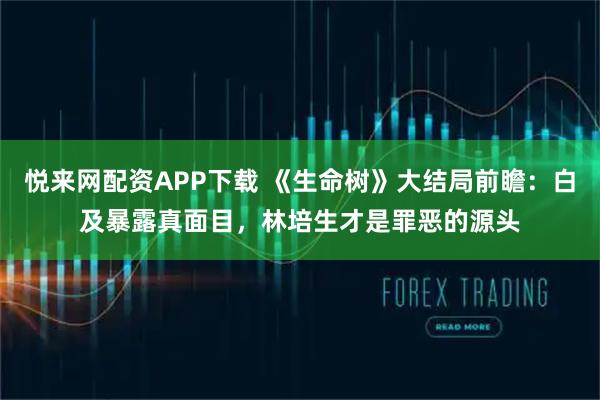 悦来网配资APP下载 《生命树》大结局前瞻：白及暴露真面目，林培生才是罪恶的源头