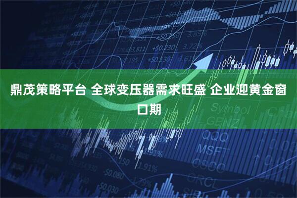 鼎茂策略平台 全球变压器需求旺盛 企业迎黄金窗口期