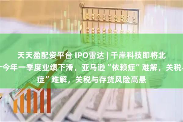 天天盈配资平台 IPO雷达 | 千岸科技即将北交所上会：预计今年一季度业绩下滑，亚马逊“依赖症”难解，关税与存货风险高悬